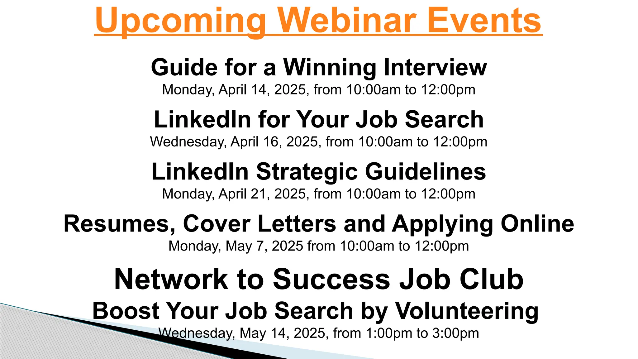 Upcoming Webinar Events
Guide for a Winning Interview
Monday, April 14, 2025, from 10:00am to 12:00pm
LinkedIn for Your Job Search
Wednesday, April 16, 2025, from 10:00am to 12:00pm
LinkedIn Strategic Guidelines
Monday, April 21, 2025, from 10:00am to 12:00pm
Resumes, Cover Letters and Applying Online
Monday, May 7, 2025 from 10:00am to 12:00pm
Network to Success Job Club
Boost Your Job Search by Volunteering
Wednesday, May 14, 2025, from 1:00pm to 3:00pm
 