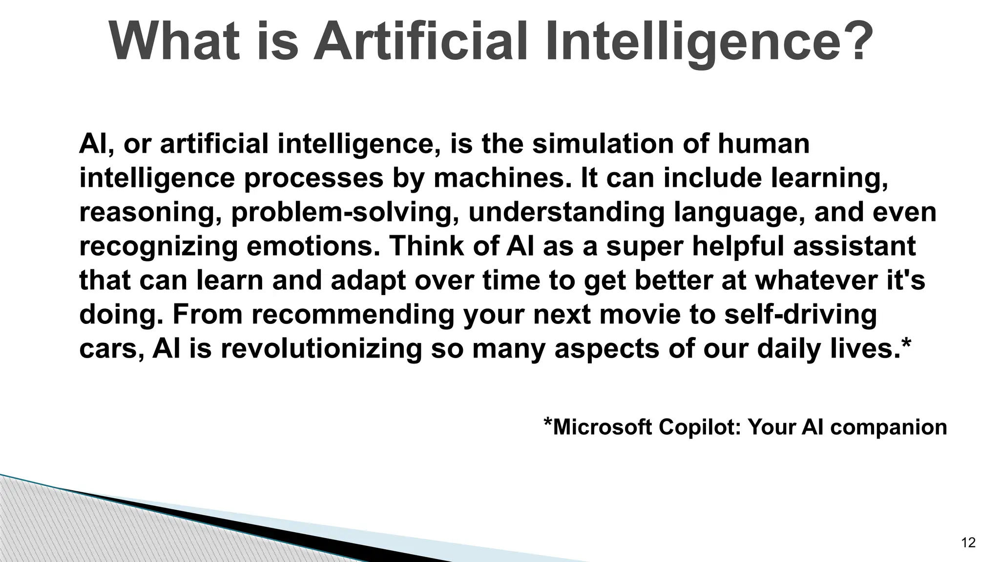 12
AI, or artificial intelligence, is the simulation of human
intelligence processes by machines. It can include learning,
reasoning, problem-solving, understanding language, and even
recognizing emotions. Think of AI as a super helpful assistant
that can learn and adapt over time to get better at whatever it's
doing. From recommending your next movie to self-driving
cars, AI is revolutionizing so many aspects of our daily lives.*
*Microsoft Copilot: Your AI companion
What is Artificial Intelligence?
 