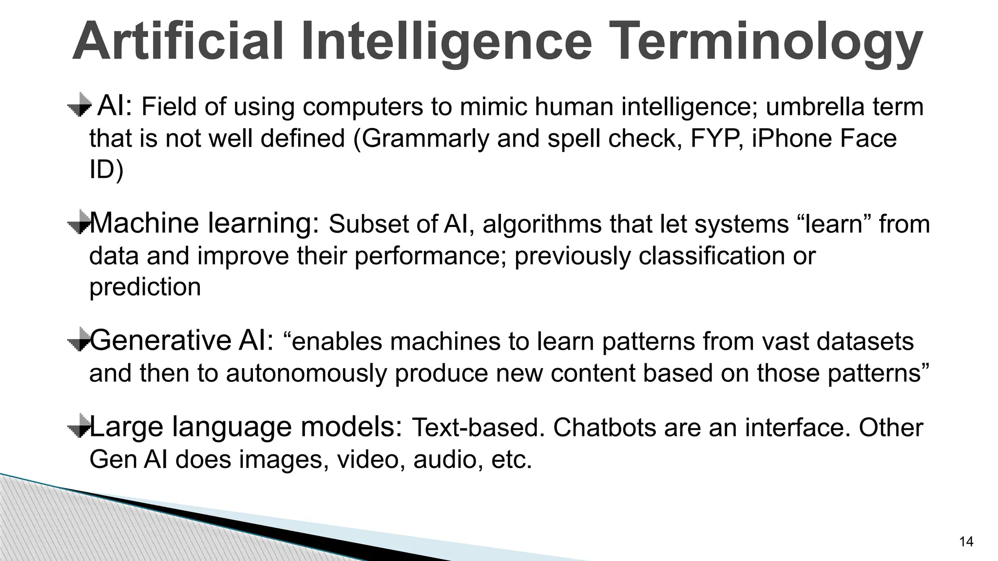 14
Artificial Intelligence Terminology
AI: Field of using computers to mimic human intelligence; umbrella term
that is not well defined (Grammarly and spell check, FYP, iPhone Face
ID)
Machine learning: Subset of AI, algorithms that let systems “learn” from
data and improve their performance; previously classification or
prediction
Generative AI: “enables machines to learn patterns from vast datasets
and then to autonomously produce new content based on those patterns”
Large language models: Text-based. Chatbots are an interface. Other
Gen AI does images, video, audio, etc.
 