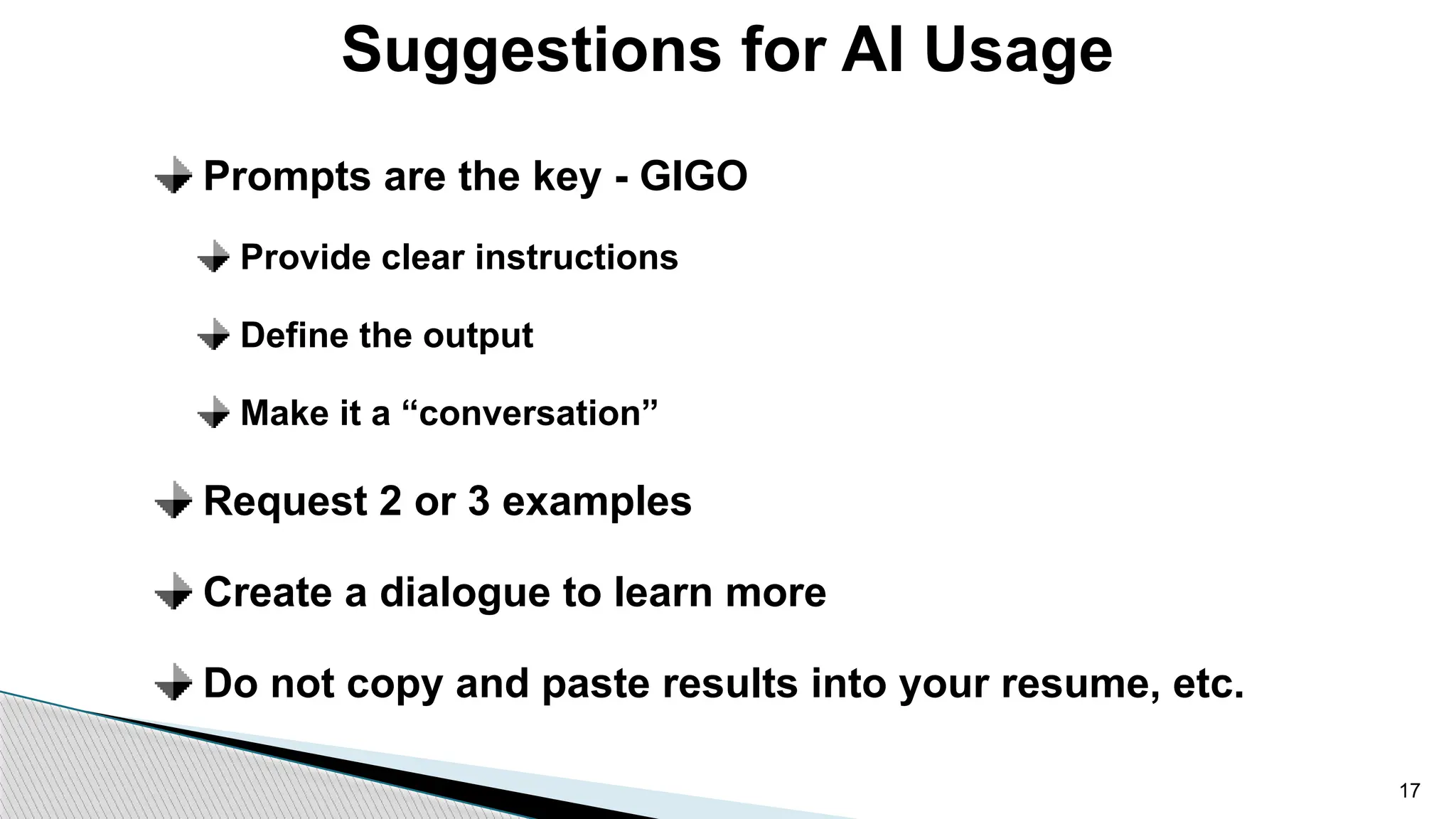 Prompts are the key - GIGO
Provide clear instructions
Define the output
Make it a “conversation”
Request 2 or 3 examples
Create a dialogue to learn more
Do not copy and paste results into your resume, etc.
Suggestions for AI Usage
17
 
