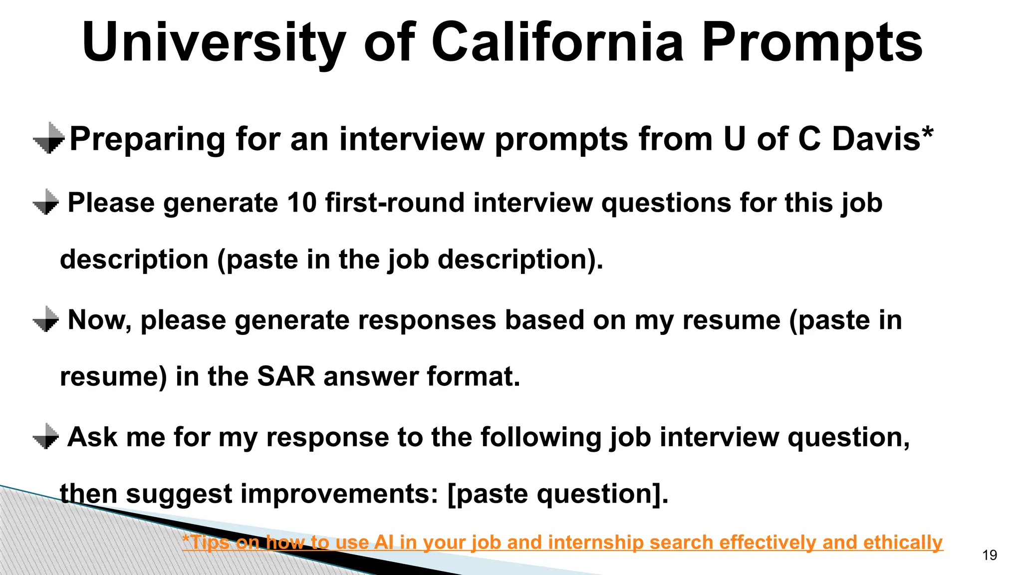 University of California Prompts
19
Preparing for an interview prompts from U of C Davis*
Please generate 10 first-round interview questions for this job
description (paste in the job description).
Now, please generate responses based on my resume (paste in
resume) in the SAR answer format.
Ask me for my response to the following job interview question,
then suggest improvements: [paste question].
*Tips on how to use AI in your job and internship search effectively and ethically
 