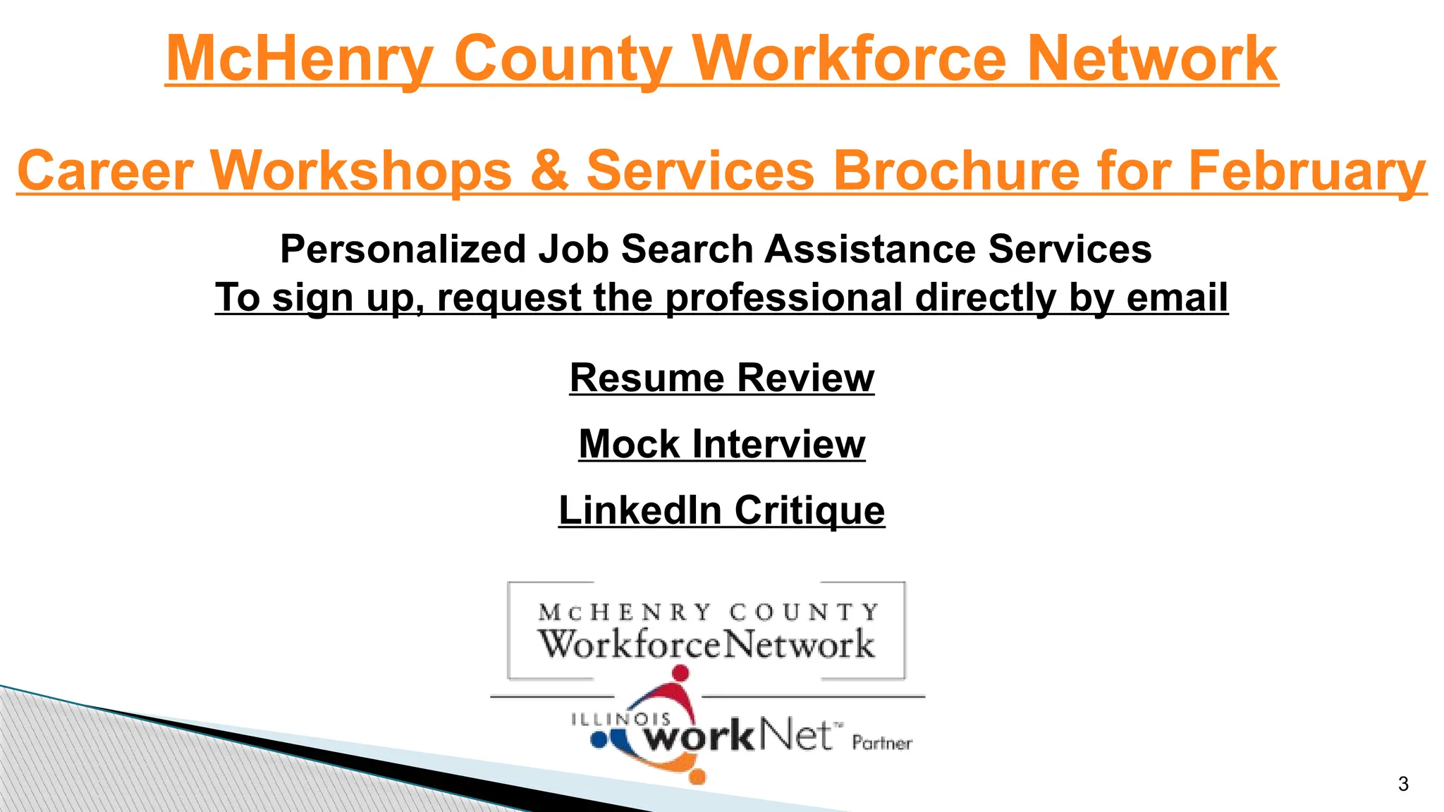 McHenry County Workforce Network
Career Workshops & Services Brochure for February
Personalized Job Search Assistance Services
To sign up, request the professional directly by email
Resume Review
Mock Interview
LinkedIn Critique
3
 