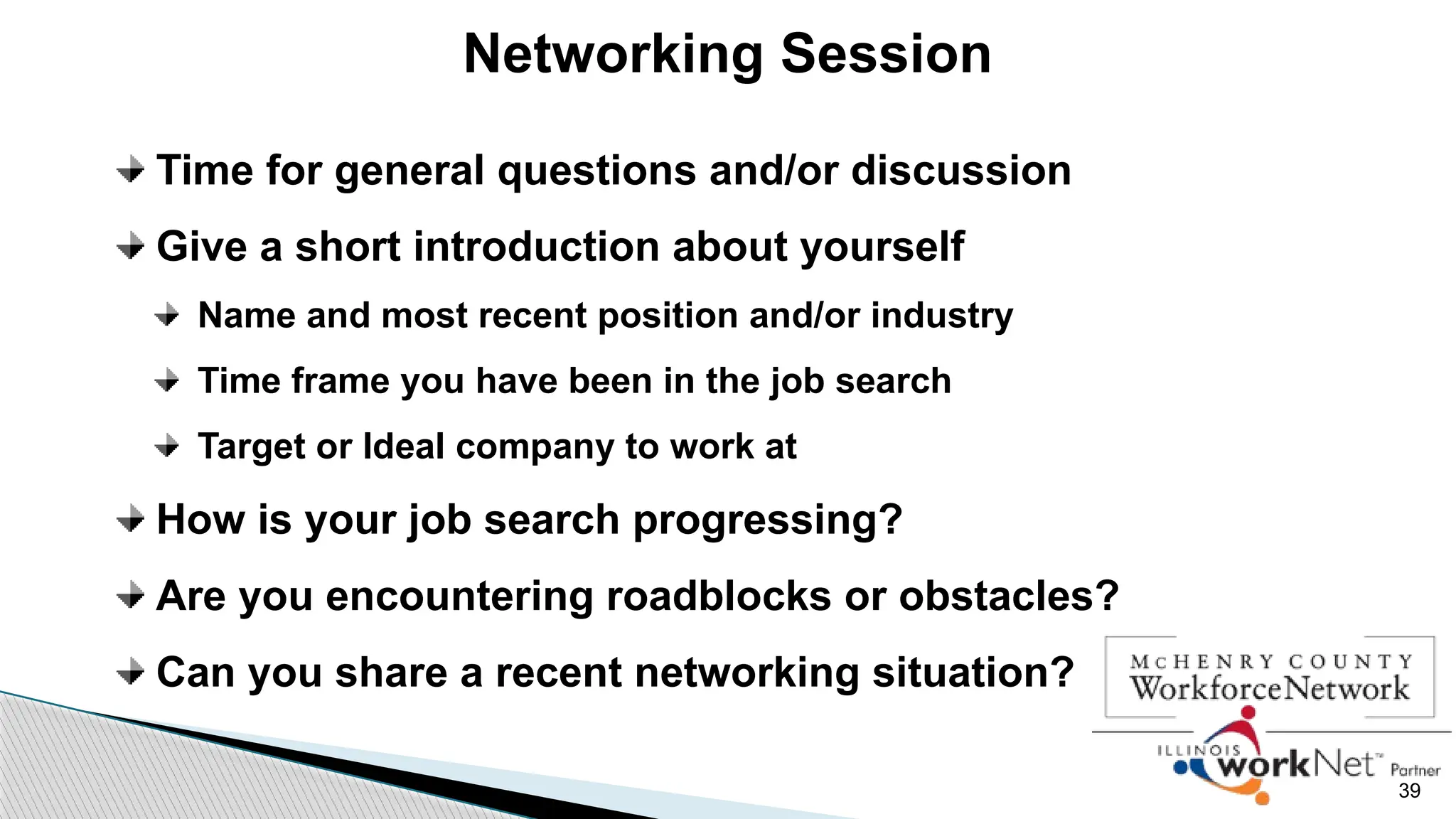 39
Networking Session
Time for general questions and/or discussion
Give a short introduction about yourself
Name and most recent position and/or industry
Time frame you have been in the job search
Target or Ideal company to work at
How is your job search progressing?
Are you encountering roadblocks or obstacles?
Can you share a recent networking situation?
 
