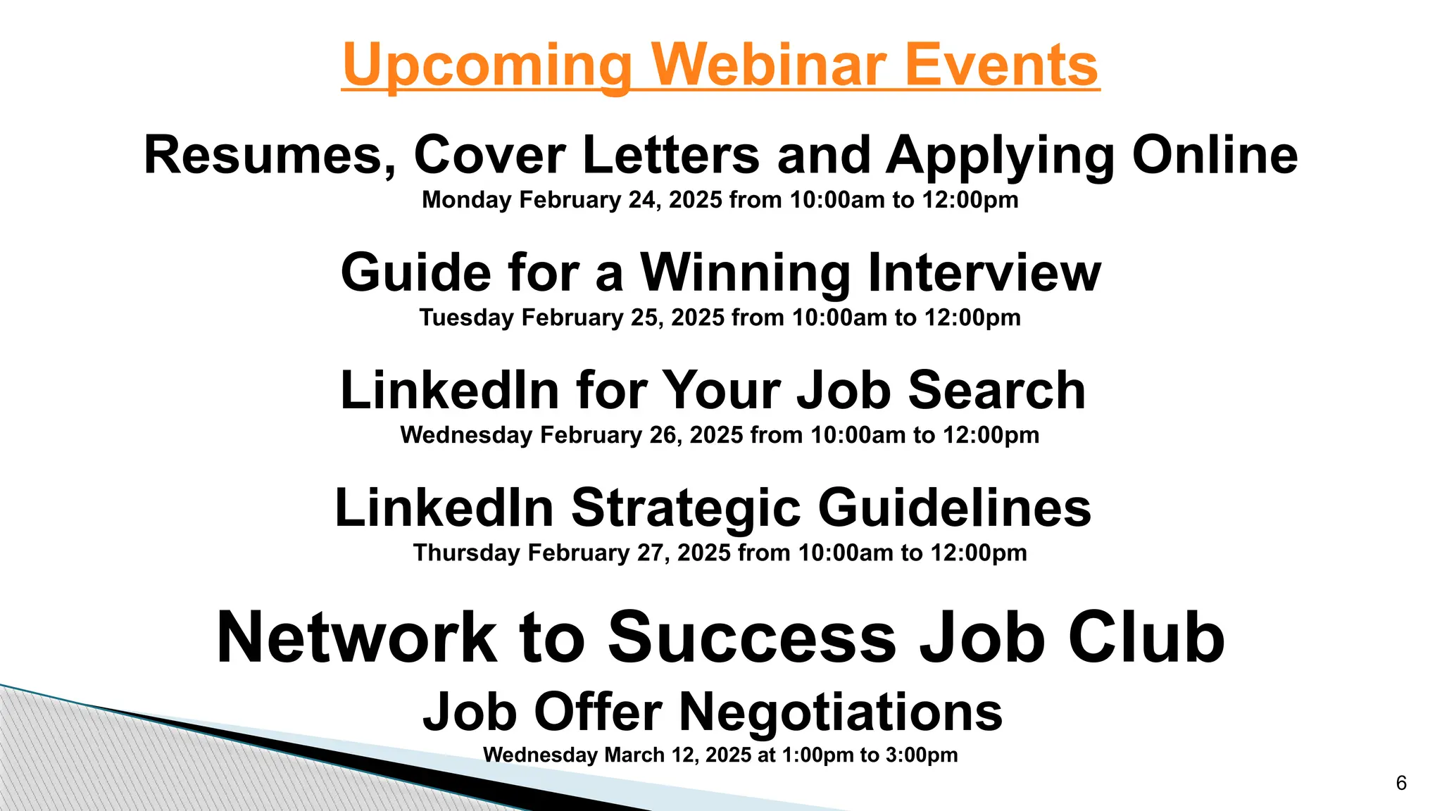 Upcoming Webinar Events
Resumes, Cover Letters and Applying Online
Monday February 24, 2025 from 10:00am to 12:00pm
Guide for a Winning Interview
Tuesday February 25, 2025 from 10:00am to 12:00pm
LinkedIn for Your Job Search
Wednesday February 26, 2025 from 10:00am to 12:00pm
LinkedIn Strategic Guidelines
Thursday February 27, 2025 from 10:00am to 12:00pm
Network to Success Job Club
Job Offer Negotiations
Wednesday March 12, 2025 at 1:00pm to 3:00pm
6
 