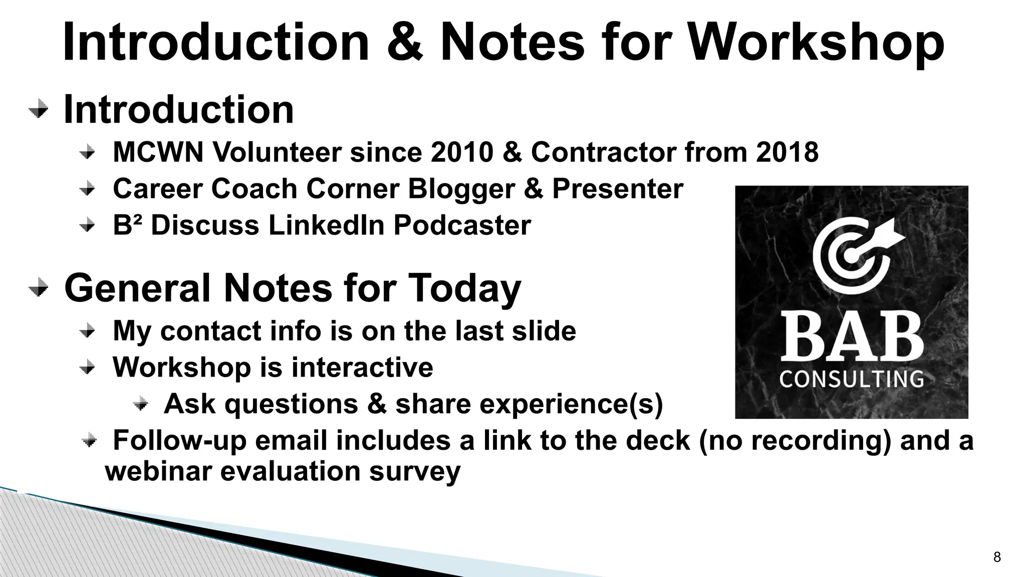 Introduction & Notes for Workshop
Introduction
MCWN Volunteer since 2010 & Contractor from 2018
Career Coach Corner Blogger & Presenter
B² Discuss LinkedIn Podcaster
General Notes for Today
My contact info is on the last slide
Workshop is interactive
Ask questions & share experience(s)
Follow-up email includes a link to the deck (no recording) and a
webinar evaluation survey
8
 