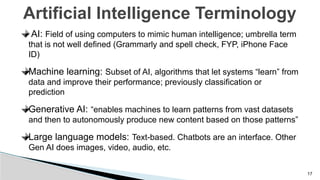 17
Artificial Intelligence Terminology
AI: Field of using computers to mimic human intelligence; umbrella term
that is not well defined (Grammarly and spell check, FYP, iPhone Face
ID)
Machine learning: Subset of AI, algorithms that let systems “learn” from
data and improve their performance; previously classification or
prediction
Generative AI: “enables machines to learn patterns from vast datasets
and then to autonomously produce new content based on those patterns”
Large language models: Text-based. Chatbots are an interface. Other
Gen AI does images, video, audio, etc.
 