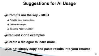 Prompts are the key - GIGO
Provide clear instructions
Define the output
Make it a “conversation”
Request 2 or 3 examples
Create a dialogue to learn more
Do not simply copy and paste results into your resume
Suggestions for AI Usage
20
 