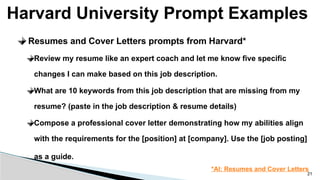 Harvard University Prompt Examples
21
Resumes and Cover Letters prompts from Harvard*
Review my resume like an expert coach and let me know five specific
changes I can make based on this job description.
What are 10 keywords from this job description that are missing from my
resume? (paste in the job description & resume details)
Compose a professional cover letter demonstrating how my abilities align
with the requirements for the [position] at [company]. Use the [job posting]
as a guide.
*AI: Resumes and Cover Letters
 