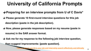 University of California Prompts
22
Preparing for an interview prompts from U of C Davis*
Please generate 10 first-round interview questions for this job
description (paste in the job description).
Now, please generate responses based on my resume (paste in
resume) in the SAR answer format.
Ask me for my response to the following job interview question,
then suggest improvements: [paste question].
*Tips on how to use AI in your job and internship search effectively and ethically
 