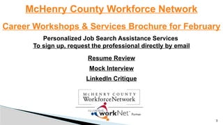 McHenry County Workforce Network
Career Workshops & Services Brochure for February
Personalized Job Search Assistance Services
To sign up, request the professional directly by email
Resume Review
Mock Interview
LinkedIn Critique
3
 
