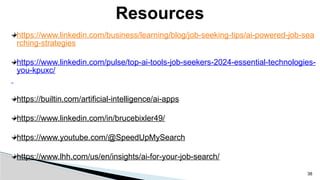 https://www.linkedin.com/business/learning/blog/job-seeking-tips/ai-powered-job-sea
rching-strategies
https://www.linkedin.com/pulse/top-ai-tools-job-seekers-2024-essential-technologies-
you-kpuxc/
https://builtin.com/artificial-intelligence/ai-apps
https://www.linkedin.com/in/brucebixler49/
https://www.youtube.com/@SpeedUpMySearch
https://www.lhh.com/us/en/insights/ai-for-your-job-search/
Resources
38
 