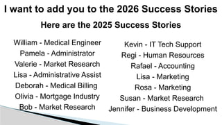 I want to add you to the 2026 Success Stories
Kevin - IT Tech Support
Regi - Human Resources
Rafael - Accounting
Lisa - Marketing
Rosa - Marketing
Susan - Market Research
Jennifer - Business Development
William - Medical Engineer
Pamela - Administrator
Valerie - Market Research
Lisa - Administrative Assist
Deborah - Medical Billing
Olivia - Mortgage Industry
Bob - Market Research
Here are the 2025 Success Stories
 