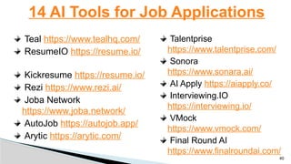 Teal https://www.tealhq.com/
ResumeIO https://resume.io/
Kickresume https://resume.io/
Rezi https://www.rezi.ai/
Joba Network
https://www.joba.network/
AutoJob https://autojob.app/
Arytic https://arytic.com/
14 AI Tools for Job Applications
40
Talentprise
https://www.talentprise.com/
Sonora
https://www.sonara.ai/
AI Apply https://aiapply.co/
Interviewing.IO
https://interviewing.io/
VMock
https://www.vmock.com/
Final Round AI
https://www.finalroundai.com/
 