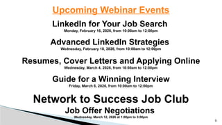 Upcoming Webinar Events
LinkedIn for Your Job Search
Monday, February 16, 2026, from 10:00am to 12:00pm
Advanced LinkedIn Strategies
Wednesday, February 18, 2026, from 10:00am to 12:00pm
Resumes, Cover Letters and Applying Online
Wednesday, March 4, 2026, from 10:00am to 12:00pm
Guide for a Winning Interview
Friday, March 6, 2026, from 10:00am to 12:00pm
Network to Success Job Club
Job Offer Negotiations
Wednesday, March 12, 2026 at 1:00pm to 3:00pm
5
 