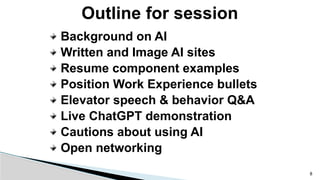 Outline for session
Background on AI
Written and Image AI sites
Resume component examples
Position Work Experience bullets
Elevator speech & behavior Q&A
Live ChatGPT demonstration
Cautions about using AI
Open networking
8
 