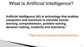 9
Artificial intelligence (AI) is technology that enables
computers and machines to simulate human
learning, comprehension, problem solving,
decision making, creativity and autonomy.*
*https://www.ibm.com/topics/artificial-intelligence
What is Artificial Intelligence?
 