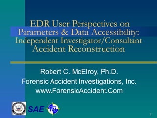 EDR User Perspectives on Parameters & Data Accessibility:  Independent Investigator/Consultant Accident Reconstruction Robert C. McElroy, Ph.D. Forensic Accident Investigations, Inc. www.ForensicAccident.Com SAE 