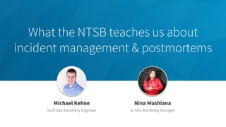 What the NTSB teaches us about
incident management & postmortems
​Jeff Weiner
​Chief Executive Officer
​Michael Kehoe
​Staff Site Reliability Engineer
​Nina Mushiana
​Sr Site Reliability Manager
 