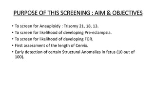 PURPOSE OF THIS SCREENING : AIM & OBJECTIVES
• To screen for Aneuploidy : Trisomy 21, 18, 13.
• To screen for likelihood of developing Pre-eclampsia.
• To screen for likelihood of developing FGR.
• First assessment of the length of Cervix.
• Early detection of certain Structural Anomalies in fetus (10 out of
100).
 