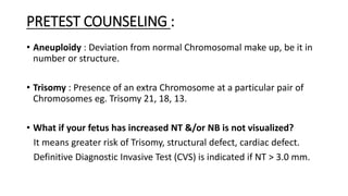 PRETEST COUNSELING :
• Aneuploidy : Deviation from normal Chromosomal make up, be it in
number or structure.
• Trisomy : Presence of an extra Chromosome at a particular pair of
Chromosomes eg. Trisomy 21, 18, 13.
• What if your fetus has increased NT &/or NB is not visualized?
It means greater risk of Trisomy, structural defect, cardiac defect.
Definitive Diagnostic Invasive Test (CVS) is indicated if NT > 3.0 mm.
 
