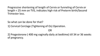 Progressive shortening of length of Cervix or funneling of Cervix or
length < 25 mm on TVS, indicates high risk of Preterm birth/Second
Trimester loss.
So what can be done for that?
1] Cervical Cerclage (Tightening of Os) Operation.
OR
2] Progesterone ( 400 mg vaginally daily at bedtime) till 34 or 36 weeks
of pregnancy.
 
