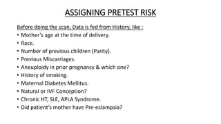 ASSIGNING PRETEST RISK
Before doing the scan, Data is fed from History, like :
• Mother’s age at the time of delivery.
• Race.
• Number of previous children (Parity).
• Previous Miscarriages.
• Aneuploidy in prior pregnancy & which one?
• History of smoking.
• Maternal Diabetes Mellitus.
• Natural or IVF Conception?
• Chronic HT, SLE, APLA Syndrome.
• Did patient’s mother have Pre-eclampsia?
 