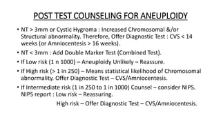 POST TEST COUNSELING FOR ANEUPLOIDY
• NT > 3mm or Cystic Hygroma : Increased Chromosomal &/or
Structural abnormality. Therefore, Offer Diagnostic Test : CVS < 14
weeks (or Amniocentesis > 16 weeks).
• NT < 3mm : Add Double Marker Test (Combined Test).
• If Low risk (1 n 1000) – Aneuploidy Unlikely – Reassure.
• If High risk (> 1 in 250) – Means statistical likelihood of Chromosomal
abnormality. Offer Diagnostic Test – CVS/Amniocentesis.
• If Intermediate risk (1 in 250 to 1 in 1000) Counsel – consider NIPS.
NIPS report : Low risk – Reassuring.
High risk – Offer Diagnostic Test – CVS/Amniocentesis.
 