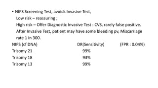 • NIPS Screening Test, avoids Invasive Test,
Low risk – reassuring ;
High risk – Offer Diagnostic Invasive Test : CVS, rarely false positive.
After Invasive Test, patient may have some bleeding pv, Miscarriage
rate 1 in 300.
NIPS (cf DNA) DR(Sensitivity) (FPR : 0.04%)
Trisomy 21 99%
Trisomy 18 93%
Trisomy 13 99%
 