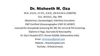 Dr. Nisheeth M. Oza
M.D., D.G.O., F.C.P.S., D.N.B., (M.N.A.M.S.) (OBGYN)
D.A., M.B.B.S., Dip. YAN
Obstetrician, Gynaecologist, Infertility Consultant,
FMF Certified Ultrasonographer (FMF ID 145907)
Licensed for Aneuploidy Screening NT, NB, DV, Cervix & PIH Screening.
Diploma in Yoga, Ayurveda & Naturopathy
Dr. Oza’s Hospital 87/7, Panvel 410206, Maharashtra India.
Email : drnmozas@gmail.com
Website : drozashospital.com
YouTube : DrOzaConnects
 