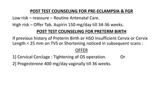 POST TEST COUNSELING FOR PRE-ECLAMPSIA & FGR
Low risk – reassure – Routine Antenatal Care.
High risk – Offer Tab. Aspirin 150 mg/day till 34-36 weeks.
POST TEST COUNSELING FOR PRETERM BIRTH
If previous history of Preterm Birth or HSO Insufficient Cervix or Cervix
Length < 25 mm on TVS or Shortening noticed in subsequent scans :
OFFER
1] Cervical Cerclage : Tightening of OS operation. Or
2] Progesterone 400 mg/day vaginally till 36 weeks.
 