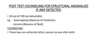 POST TEST COUNSELING FOR STRUCTURAL ANOMALIES
IF ANY DETECTED
• 10 out of 100 are detectable.
Eg. - Anencephaly (Absence of Forebrain)
- Acrania (Absence of Skull)
COUNSELING :
• These two are uniformly lethal, cannot survive after birth.
 