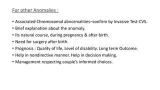For other Anomalies :
• Associated Chromosomal abnormalities–confirm by Invasive Test-CVS.
• Brief explanation about the anomaly.
• Its natural course, during pregnancy & after birth.
• Need for surgery after birth.
• Prognosis : Quality of life, Level of disability. Long term Outcome.
• Help in nondirective manner. Help in decision making.
• Management respecting couple’s informed choices.
 