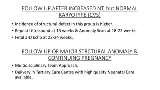 FOLLOW UP AFTER INCREASED NT, but NORMAL
KARYOTYPE (CVS)
• Incidence of structural defect in this group is higher.
• Repeat Ultrasound at 15 weeks & Anomaly Scan at 18-22 weeks.
• Fetal 2-D Echo at 22-24 weeks.
FOLLOW UP OF MAJOR STRCTURAL ANOMALY &
CONTINUING PREGNANCY
• Multidisciplinary Team Approach.
• Delivery in Tertiary Care Centre with high quality Neonatal Care
available.
 
