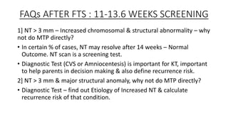 FAQs AFTER FTS : 11-13.6 WEEKS SCREENING
1] NT > 3 mm – Increased chromosomal & structural abnormality – why
not do MTP directly?
• In certain % of cases, NT may resolve after 14 weeks – Normal
Outcome. NT scan is a screening test.
• Diagnostic Test (CVS or Amniocentesis) is important for KT, important
to help parents in decision making & also define recurrence risk.
2] NT > 3 mm & major structural anomaly, why not do MTP directly?
• Diagnostic Test – find out Etiology of Increased NT & calculate
recurrence risk of that condition.
 