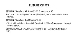FUTURE OF FTS
1] Will NIPS replace NT Scan (11-13.6 weeks scan)?
• No, NIPS can only predict Aneuploidy risk, NT Scan can do 4 more
things.
2] Will NIPS replace Dual Marker Test?
• Yes it will, as it has higher DR (Sensitivity), When? As soon as the cost
comes down.
3] FUTURE WILL BE ‘SUPPEMENTARY FTS or TESTING’ ie. NT Scan +
NIPS.
 