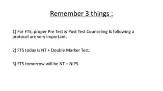 Remember 3 things :
1] For FTS, proper Pre Test & Post Test Counseling & following a
protocol are very important.
2] FTS today is NT + Double Marker Test.
3] FTS tomorrow will be NT + NIPS.
 