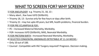 WHAT TO SCREEN FOR? WHY SCREEN?
1] FOR ANEUPLOIDY e.g. Trisomy 21, 18, 13 :
• Many abort , few have IUFD (Stillbirth).
• Trisomy 18, 13 : Survive only for few hours or days after birth.
• Trisomy 21 : may live upto 49 years, but MR, health problems, financial burden.
2] FOR PRE-ECLAMPSIA & FGR :
• PE – Increased Maternal Mortality, Morbidity.
• FGR- Increases IUFD (Stillbirth), MAS, Neonatal Morbidity.
3] FOR PRETERM BIRTH : Increased Neonatal Mortality, Morbidity.
4] SELECTED CONGENITAL ANOMALIES DETECTABLE AT 11-14 WEEKS :
• Only 10 out of 100.
• Counsel : Compatible with life? Surgery required? Prognosis. Decision making.
 