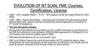 EVOLUTION OF NT SCAN, FMF, Courses,
Certification, License
• 1866 – John Langdon Down – Tri 21 – Skin appears to be too large (thick) for their
body.
• 1992 – BMJ – Kypros Nicolaides – excessive accumulation of subcutaneous fluid
behind fetal neck, which could be visualized by ultrasonography as raised NT in
3rd month of pregnancy.
• This was the game changer.
• He founded Fetal Medicine Foundation in UK in 1995. Extensive research by him,
by FMF & multicenter trials between 1992 & 2002 approved his findings & 11 to
13.6 weeks scan became widely used in 2003.
• FMF did standardization of 11-13.6 weeks’ scan.
• FMF runs Online Courses for each of parameter of FTS, conducts exams, does
Certification for each parameter, & has provision of software, licensing & annual
audit & annual renewal of this license under its strict control.
 