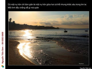 Có một nụ hôn chỉ đơn giản là một nụ hôn giữa hai cá thể nhưng khắc sâu trong tim ta:
                                 Mối tình đầu chẳng dễ gì mà quên
Nguyễn Tiến Sơn – 09 8383 6969




                                                                                                              Nguyễn Tiến Sơn
 
