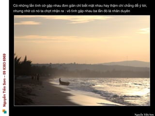 Có những lần tình cờ gặp nhau đơn giản chỉ biết mặt nhau hay thậm chí chẳng để ý tới,
                                 nhưng nhờ có nó ta chợt nhận ra : vô tình gặp nhau ba lần đó là nhân duyên
Nguyễn Tiến Sơn – 09 8383 6969




                                                                                                              Nguyễn Tiến Sơn
 