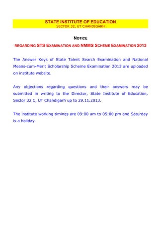 STATE INSTITUTE OF EDUCATION
SECTOR 32, UT CHANDIGARH

NOTICE
REGARDING STS

EXAMINATION AND NMMS SCHEME EXAMINATION 2013

The Answer Keys of State Talent Search Examination and National
Means-cum-Merit Scholarship Scheme Examination 2013 are uploaded
on institute website.
Any objections regarding questions and their answers may be
submitted in writing to the Director, State Institute of Education,
Sector 32 C, UT Chandigarh up to 29.11.2013.
The institute working timings are 09:00 am to 05:00 pm and Saturday
is a holiday.

 