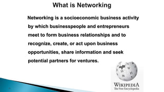 10
Networking is a socioeconomic business activity
by which businesspeople and entrepreneurs
meet to form business relationships and to
recognize, create, or act upon business
opportunities, share information and seek
potential partners for ventures.
 