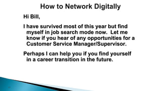 37
Hi Bill,
I have survived most of this year but find
myself in job search mode now. Let me
know if you hear of any opportunities for a
Customer Service Manager/Supervisor.
Perhaps I can help you if you find yourself
in a career transition in the future.
 