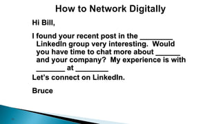 38
Hi Bill,
I found your recent post in the ________
LinkedIn group very interesting. Would
you have time to chat more about ______
and your company? My experience is with
_______ at ________
Let’s connect on LinkedIn.
Bruce
 