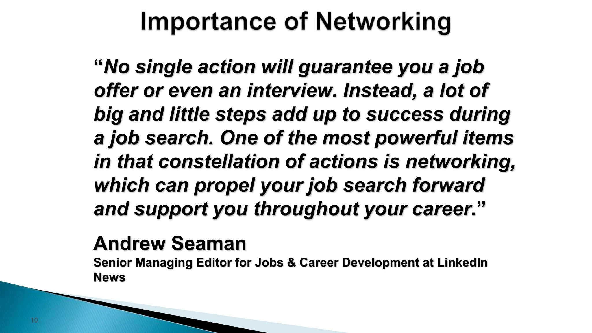 10
“No single action will guarantee you a job
offer or even an interview. Instead, a lot of
big and little steps add up to success during
a job search. One of the most powerful items
in that constellation of actions is networking,
which can propel your job search forward
and support you throughout your career.”
Andrew Seaman
Senior Managing Editor for Jobs & Career Development at LinkedIn
News
 