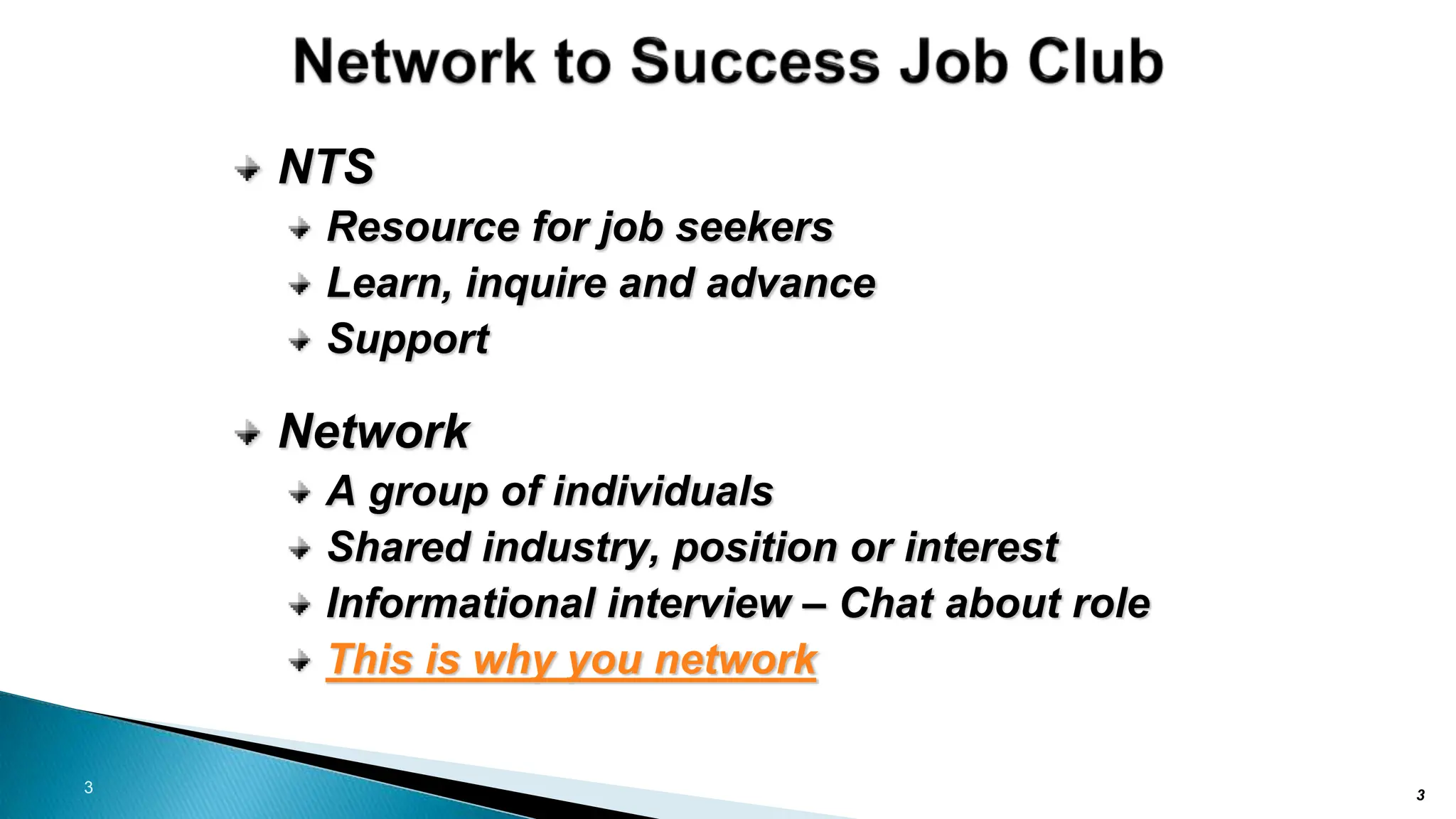 3
NTS
Resource for job seekers
Learn, inquire and advance
Support
Network
A group of individuals
Shared industry, position or interest
Informational interview – Chat about role
This is why you network
3
 