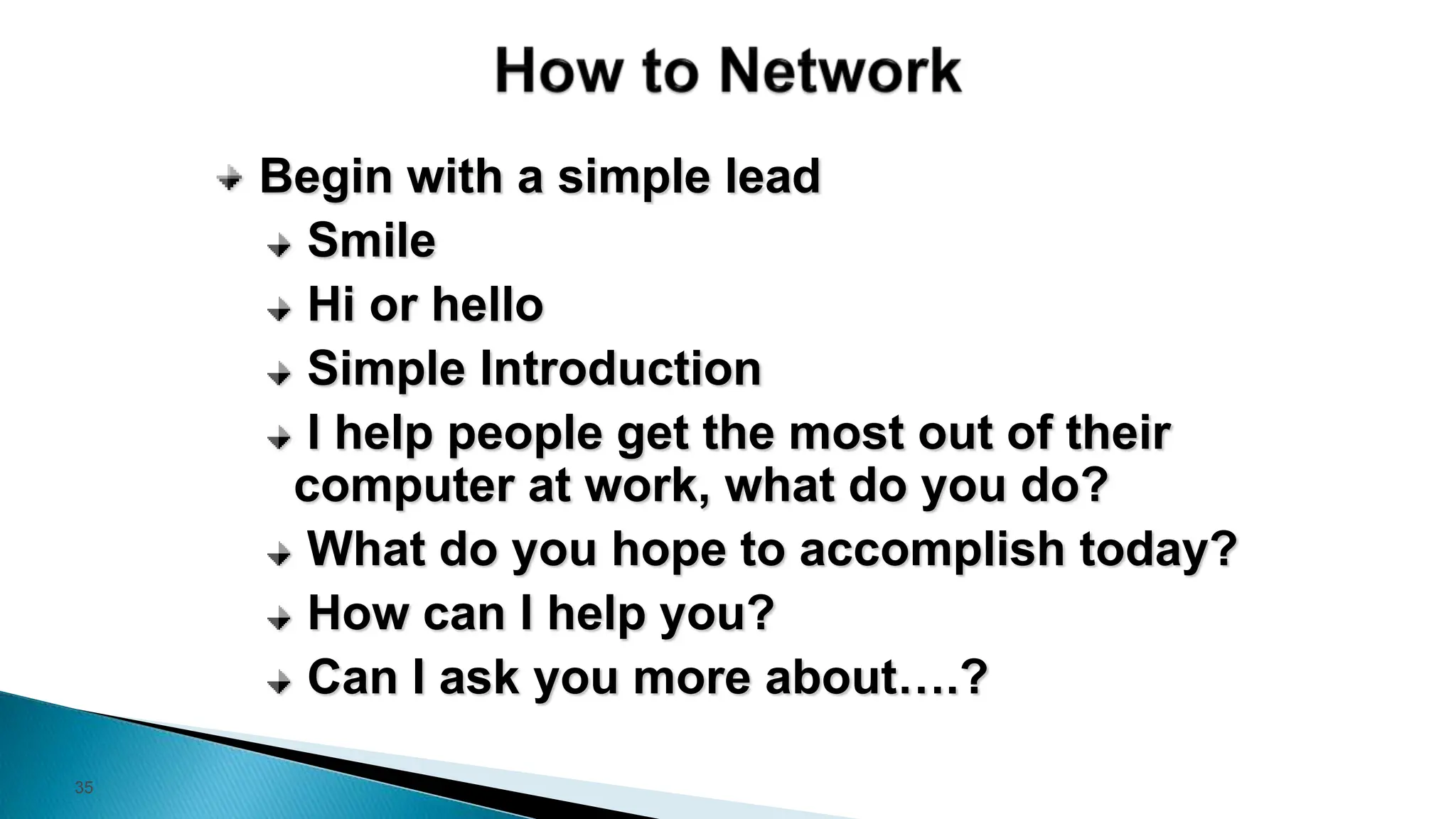 35
Begin with a simple lead
Smile
Hi or hello
Simple Introduction
I help people get the most out of their
computer at work, what do you do?
What do you hope to accomplish today?
How can I help you?
Can I ask you more about….?
 