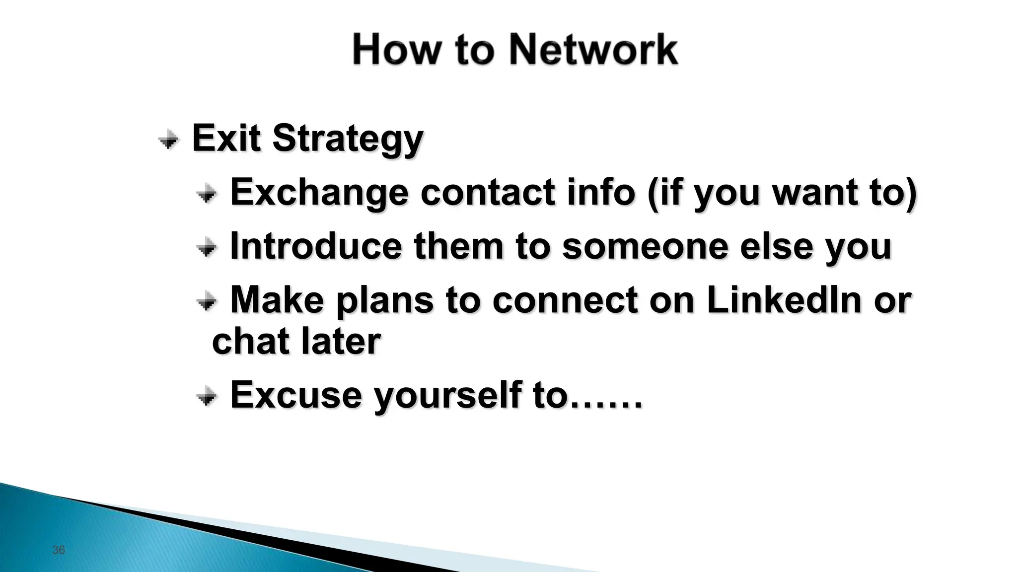 36
Exit Strategy
Exchange contact info (if you want to)
Introduce them to someone else you
Make plans to connect on LinkedIn or
chat later
Excuse yourself to……
 