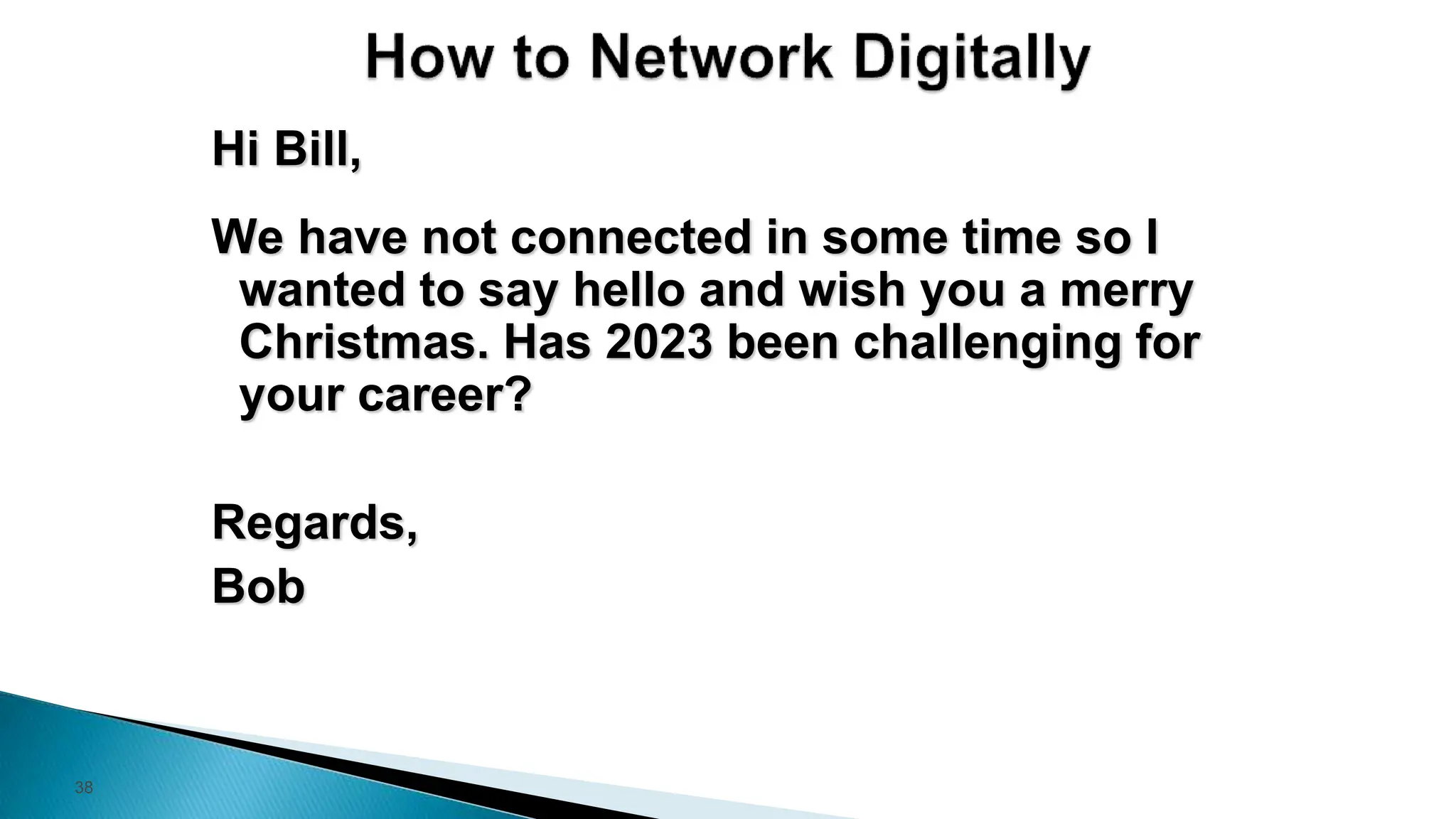 38
Hi Bill,
We have not connected in some time so I
wanted to say hello and wish you a merry
Christmas. Has 2023 been challenging for
your career?
Regards,
Bob
 