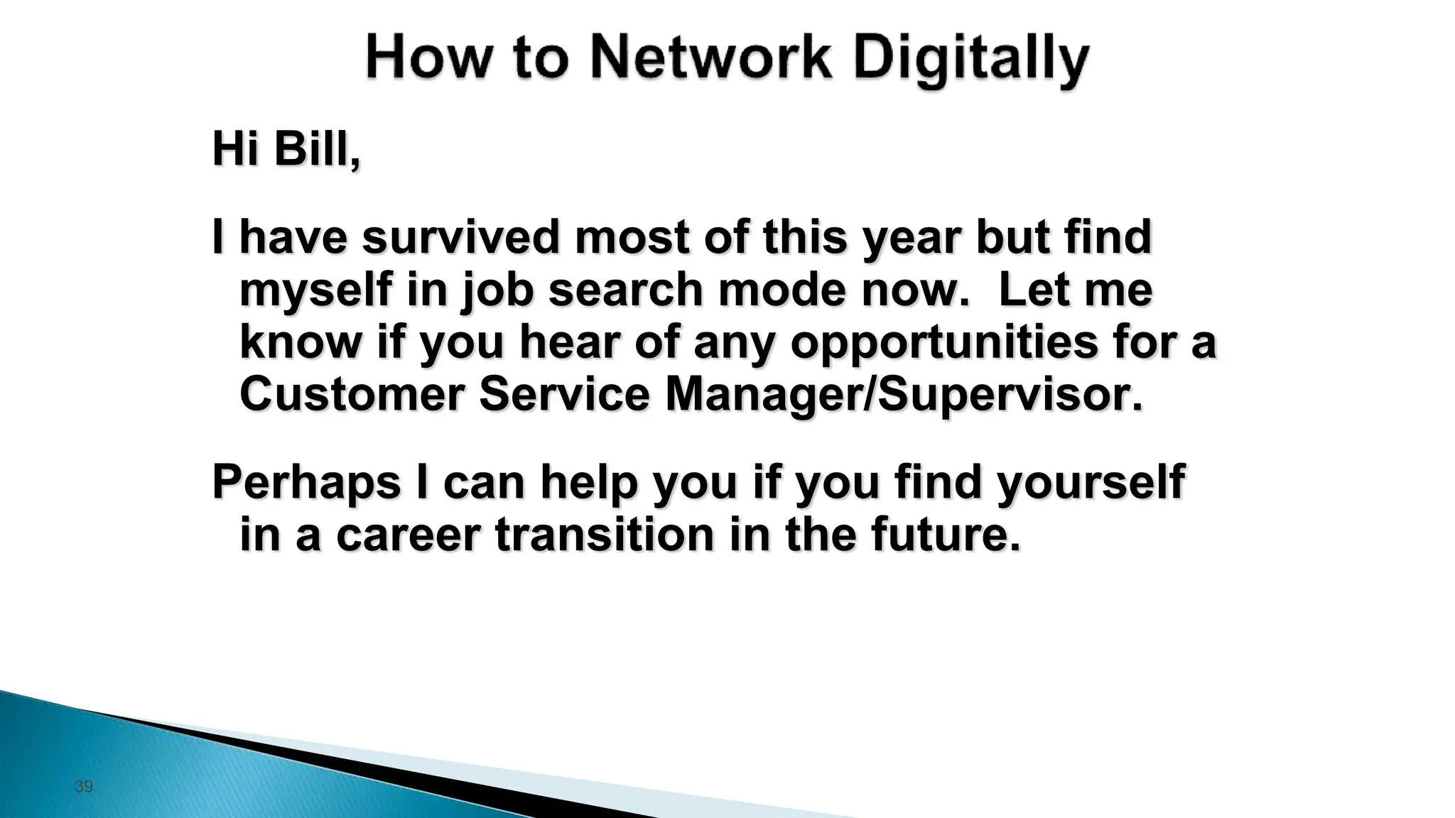 39
Hi Bill,
I have survived most of this year but find
myself in job search mode now. Let me
know if you hear of any opportunities for a
Customer Service Manager/Supervisor.
Perhaps I can help you if you find yourself
in a career transition in the future.
 